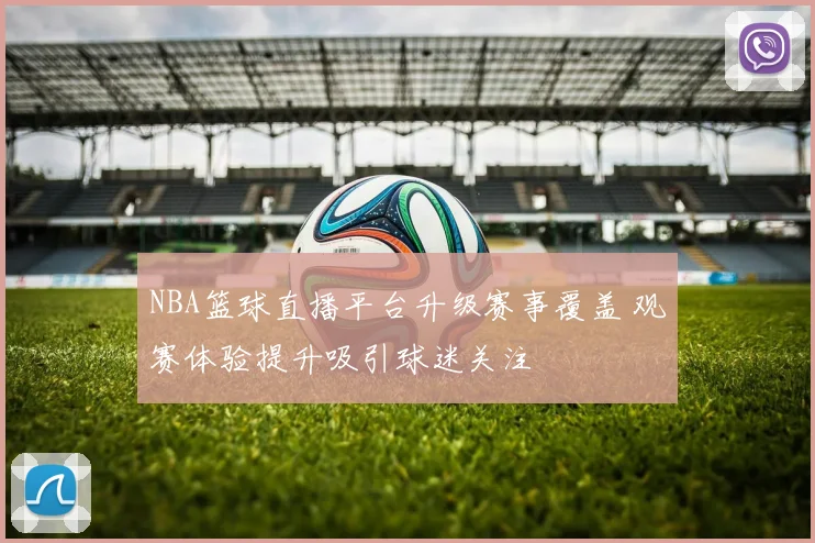 NBA篮球直播平台升级赛事覆盖 观赛体验提升吸引球迷关注