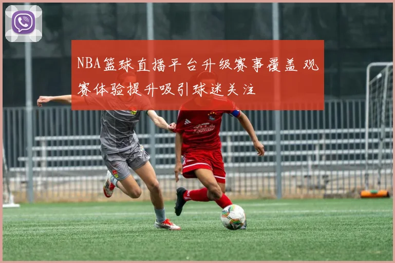 NBA篮球直播平台升级赛事覆盖 观赛体验提升吸引球迷关注