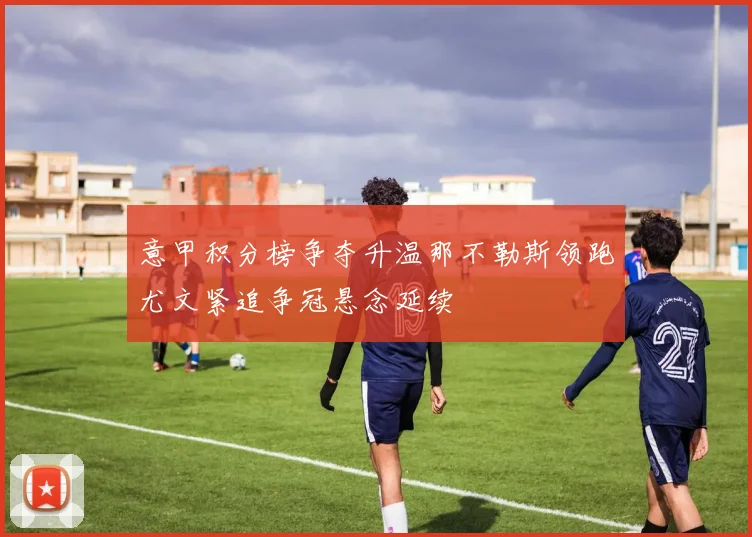 意甲积分榜争夺升温那不勒斯领跑尤文紧追争冠悬念延续